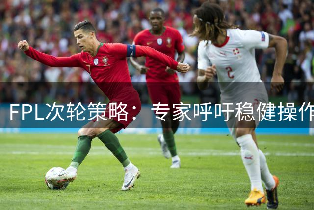FPL次轮策略：专家呼吁稳健操作 曼联球员暂不急于更换